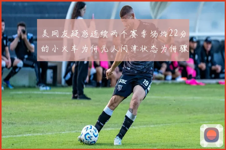 美网友疑惑连续两个赛季场均22分的小火车为何无人问津状态为何骤降