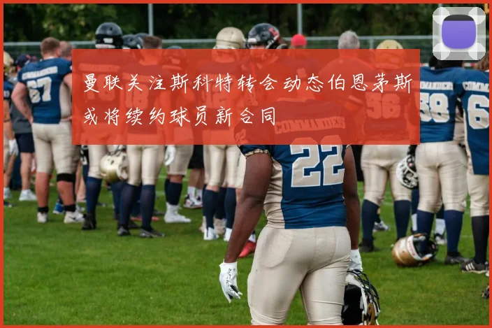 曼联关注斯科特转会动态伯恩茅斯或将续约球员新合同