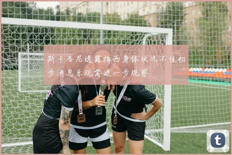 斯卡洛尼透露梅西身体状况不佳初步消息乐观需进一步观察