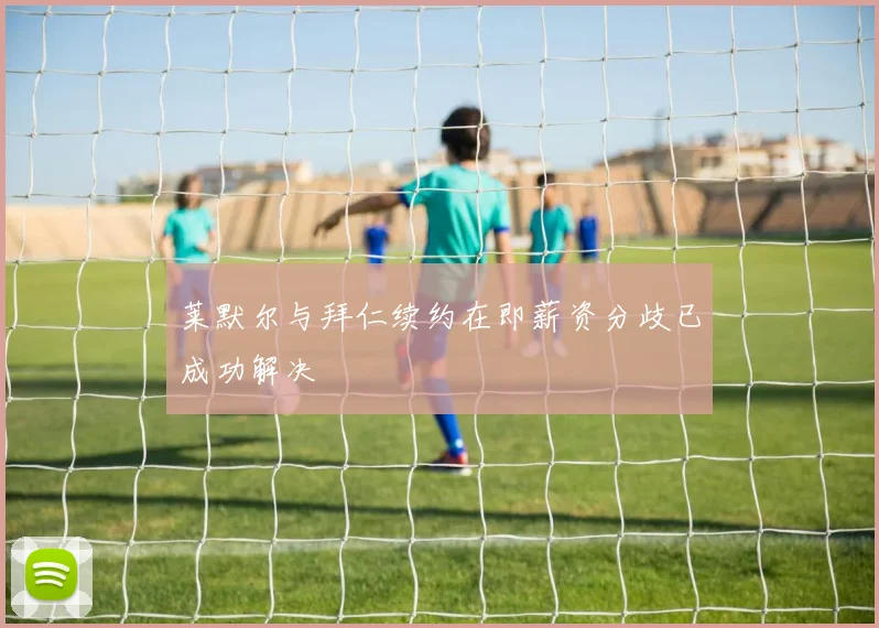 莱默尔与拜仁续约在即薪资分歧已成功解决