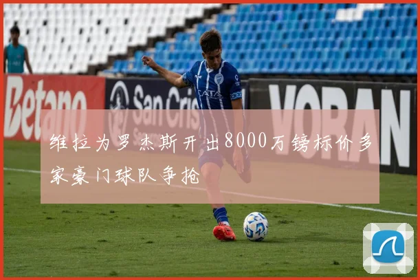 维拉为罗杰斯开出8000万镑标价多家豪门球队争抢