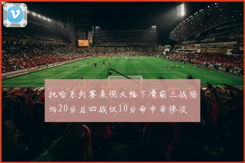 托哈系列赛表现大幅下滑前三战场均20分后四战仅10分命中率惨淡