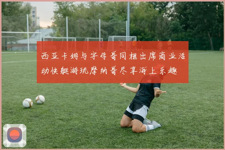 西亚卡姆与字母哥同框出席商业活动快艇游玩摩纳哥尽享海上乐趣