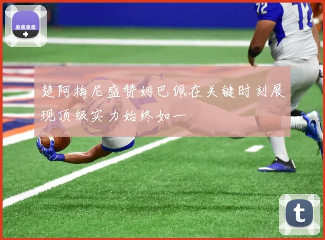 楚阿梅尼盛赞姆巴佩在关键时刻展现顶级实力始终如一