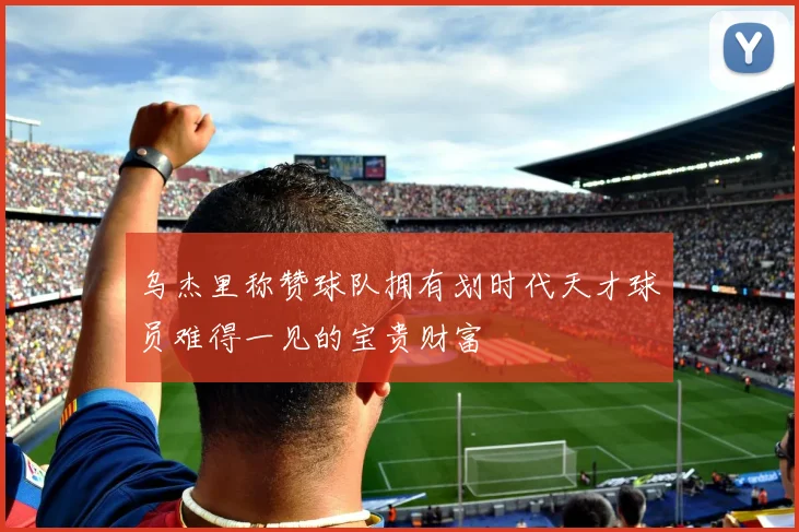 乌杰里称赞球队拥有划时代天才球员难得一见的宝贵财富