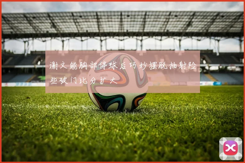 谢文能胸部停球后巧妙摆脱抽射险些破门比分扩大