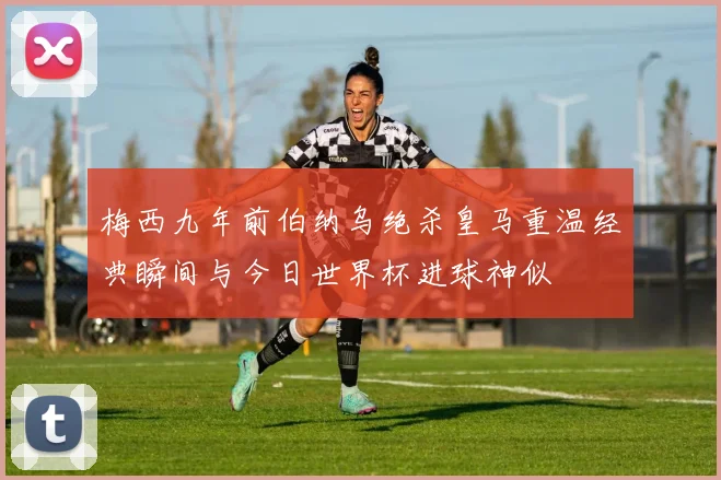 梅西九年前伯纳乌绝杀皇马重温经典瞬间与今日世界杯进球神似