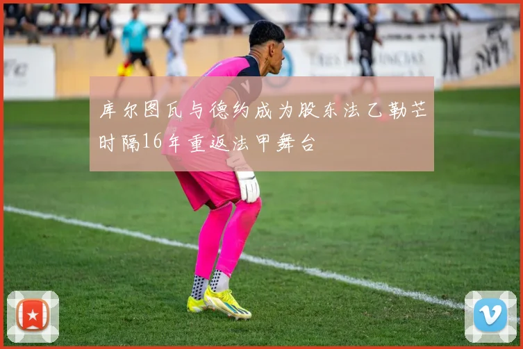 库尔图瓦与德约成为股东法乙勒芒时隔16年重返法甲舞台