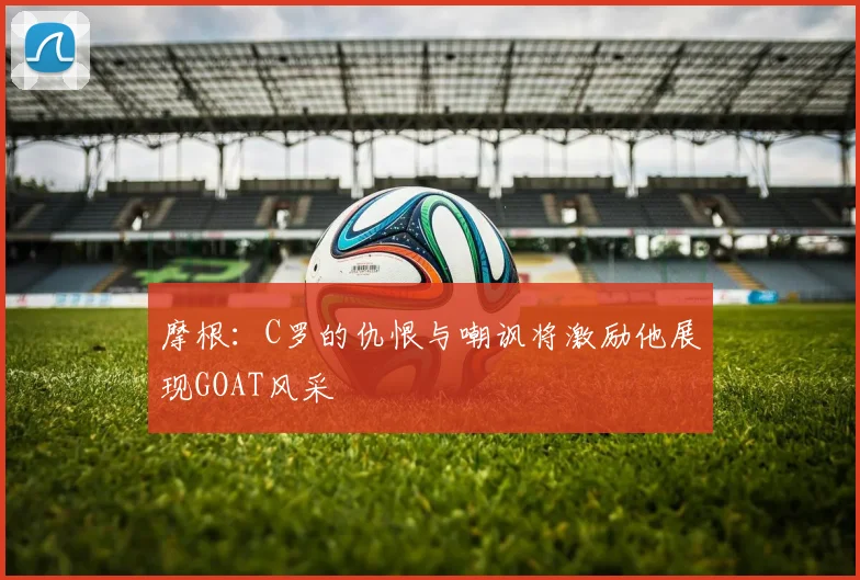 摩根：C罗的仇恨与嘲讽将激励他展现GOAT风采