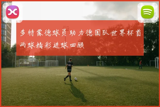 多特蒙德球员助力德国队世界杯首两球精彩进球回顾