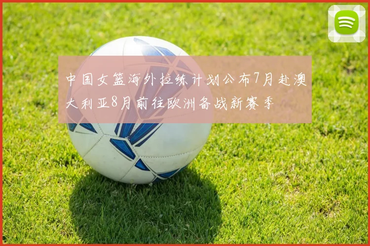 中国女篮海外拉练计划公布7月赴澳大利亚8月前往欧洲备战新赛季