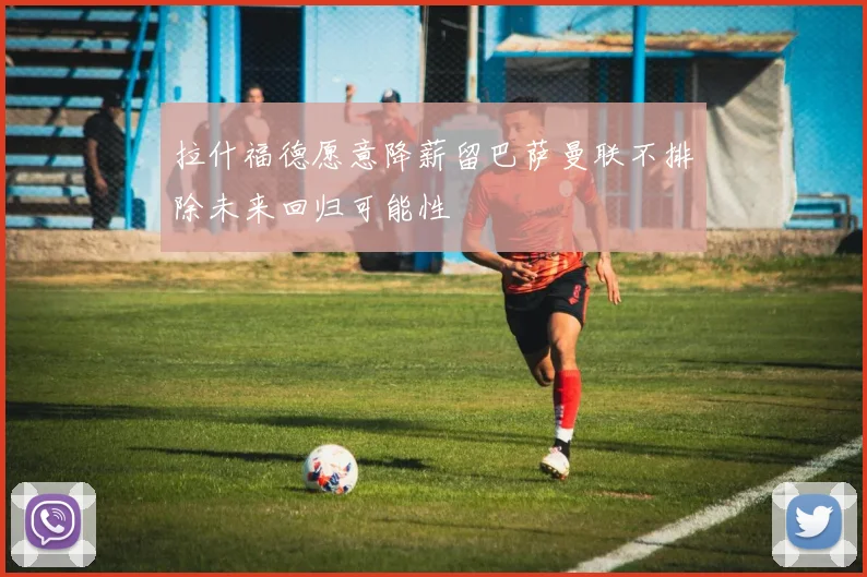 拉什福德愿意降薪留巴萨曼联不排除未来回归可能性