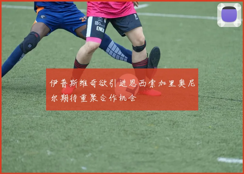 伊普斯维奇欲引进恩西索加里奥尼尔期待重聚合作机会