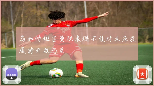 乌加特坦言曼联表现不佳对未来发展持开放态度