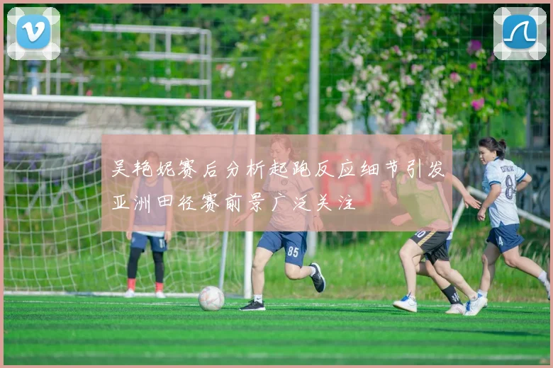 吴艳妮赛后分析起跑反应细节引发亚洲田径赛前景广泛关注