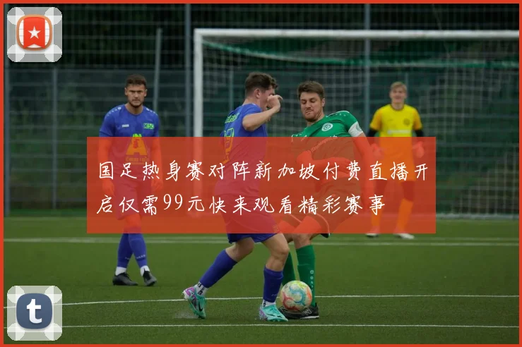 国足热身赛对阵新加坡付费直播开启仅需99元快来观看精彩赛事