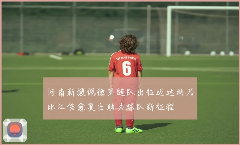 河南新援佩德罗随队出征迈达纳乃比江伤愈复出助力球队新征程