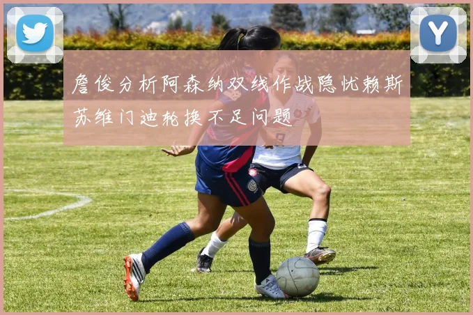 詹俊分析阿森纳双线作战隐忧赖斯苏维门迪轮换不足问题