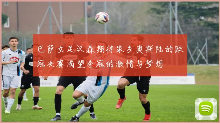巴萨女足汉森期待家乡奥斯陆的欧冠决赛渴望夺冠的激情与梦想