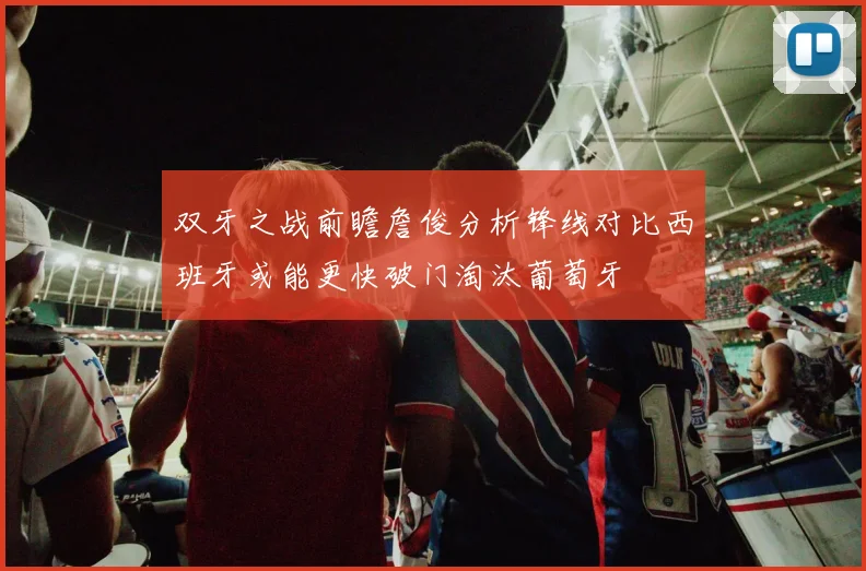双牙之战前瞻詹俊分析锋线对比西班牙或能更快破门淘汰葡萄牙