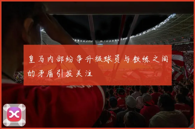 皇马内部纷争升级球员与教练之间的矛盾引发关注